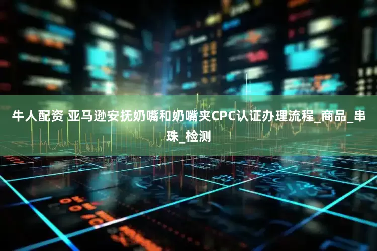 牛人配资 亚马逊安抚奶嘴和奶嘴夹CPC认证办理流程_商品_串珠_检测