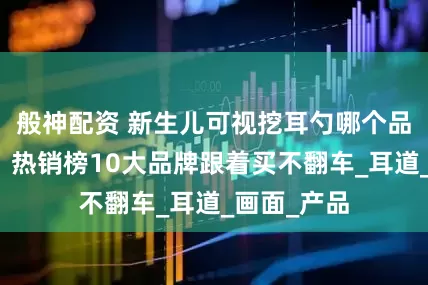 般神配资 新生儿可视挖耳勺哪个品牌质量好？热销榜10大品牌跟着买不翻车_耳道_画面_产品