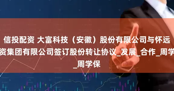 信投配资 大富科技（安徽）股份有限公司与怀远投资集团有限公司签订股份转让协议_发展_合作_周学保
