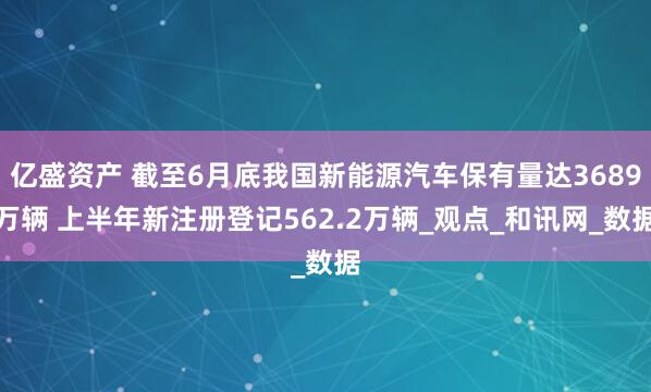 亿盛资产 截至6月底我国新能源汽车保有量达3689万辆 上半年新注册登记562.2万辆_观点_和讯网_数据