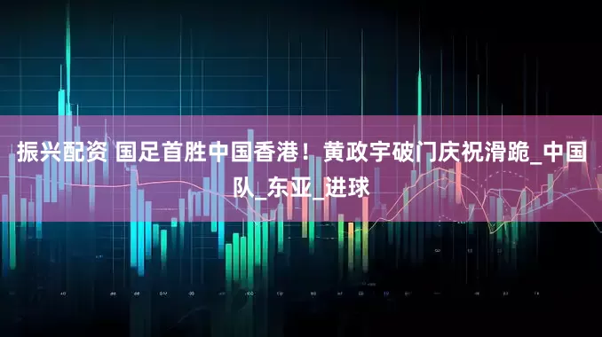 振兴配资 国足首胜中国香港！黄政宇破门庆祝滑跪_中国队_东亚_进球