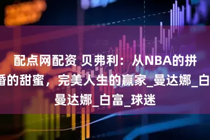 配点网配资 贝弗利：从NBA的拼搏到求婚的甜蜜，完美人生的赢家_曼达娜_白富_球迷
