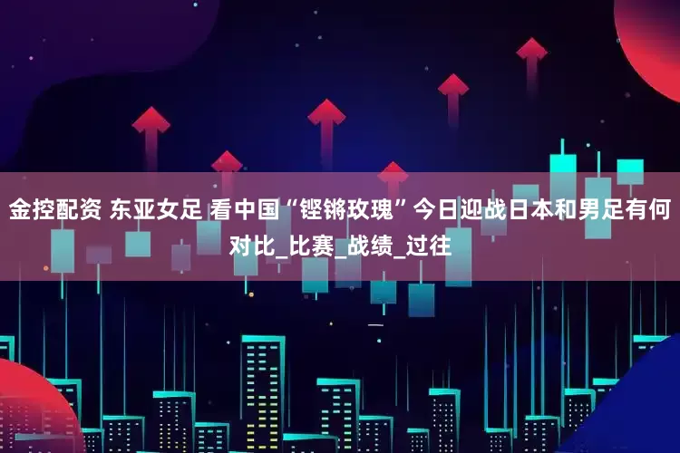 金控配资 东亚女足 看中国“铿锵玫瑰”今日迎战日本和男足有何对比_比赛_战绩_过往