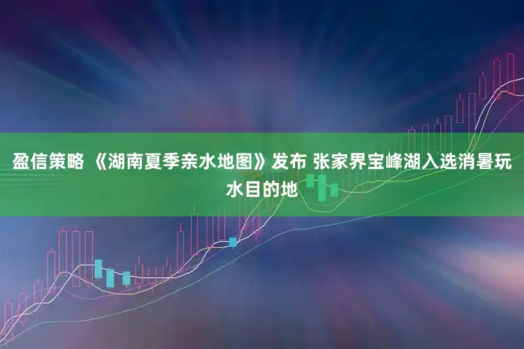 盈信策略 《湖南夏季亲水地图》发布 张家界宝峰湖入选消暑玩水目的地