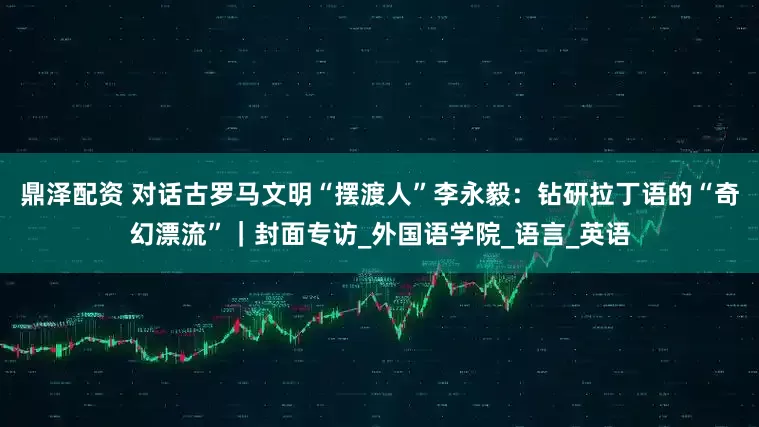 鼎泽配资 对话古罗马文明“摆渡人”李永毅：钻研拉丁语的“奇幻漂流”｜封面专访_外国语学院_语言_英语