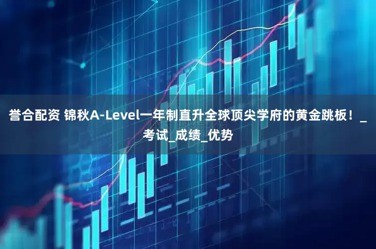誉合配资 锦秋A-Level一年制直升全球顶尖学府的黄金跳板！_考试_成绩_优势