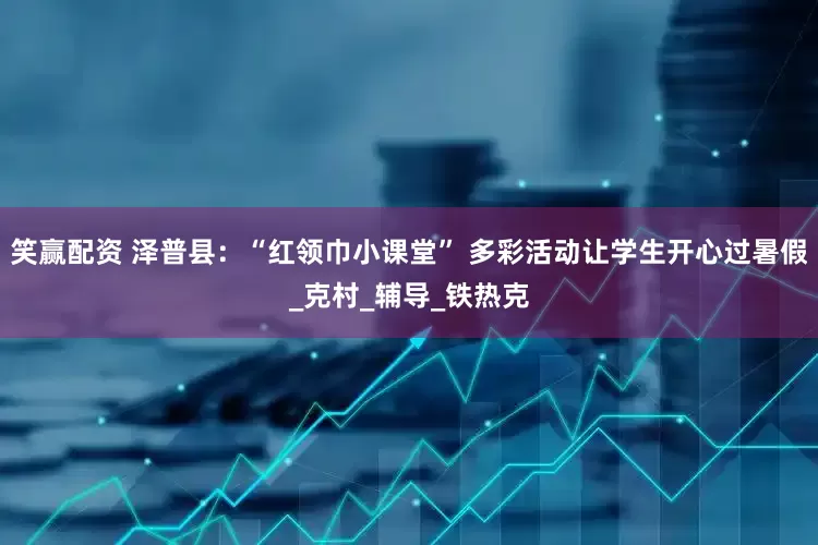 笑赢配资 泽普县：“红领巾小课堂” 多彩活动让学生开心过暑假_克村_辅导_铁热克
