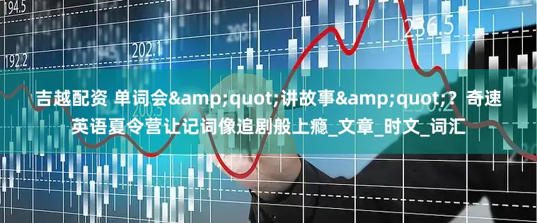 吉越配资 单词会&quot;讲故事&quot;？奇速英语夏令营让记词像追剧般上瘾_文章_时文_词汇