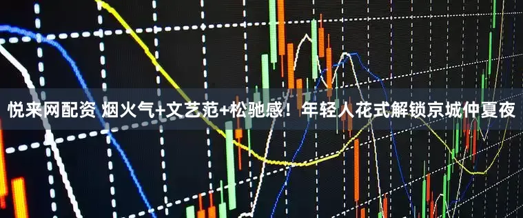 悦来网配资 烟火气+文艺范+松驰感！年轻人花式解锁京城仲夏夜