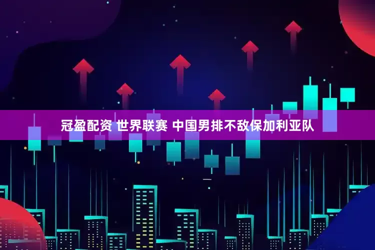 冠盈配资 世界联赛 中国男排不敌保加利亚队