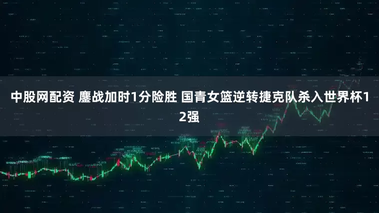 中股网配资 鏖战加时1分险胜 国青女篮逆转捷克队杀入世界杯12强