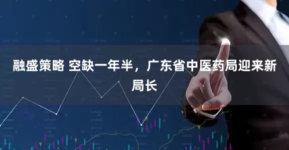 融盛策略 空缺一年半，广东省中医药局迎来新局长