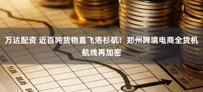 万达配资 近百吨货物直飞洛杉矶！郑州跨境电商全货机航线再加密