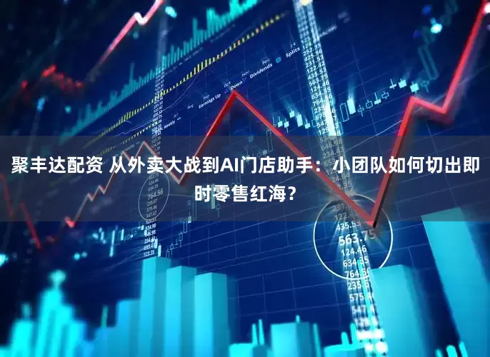 聚丰达配资 从外卖大战到AI门店助手：小团队如何切出即时零售红海？