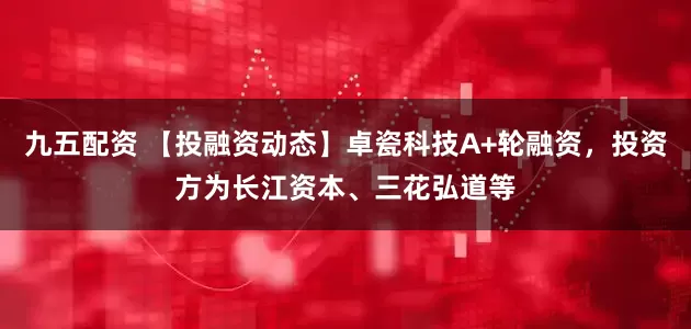 九五配资 【投融资动态】卓瓷科技A+轮融资，投资方为长江资本、三花弘道等