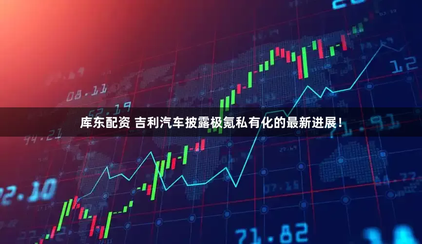 库东配资 吉利汽车披露极氪私有化的最新进展！