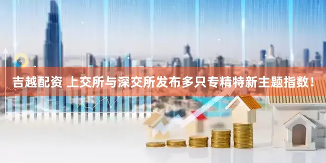 吉越配资 上交所与深交所发布多只专精特新主题指数！