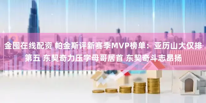 金囤在线配资 帕金斯评新赛季MVP榜单：亚历山大仅排第五 东契奇力压字母哥居首 东契奇斗志昂扬