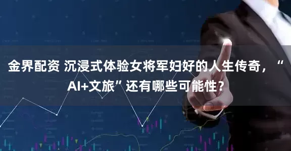 金界配资 沉浸式体验女将军妇好的人生传奇，“AI+文旅”还有哪些可能性？