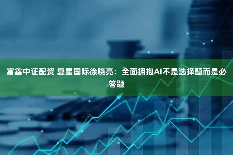 富鑫中证配资 复星国际徐晓亮：全面拥抱AI不是选择题而是必答题