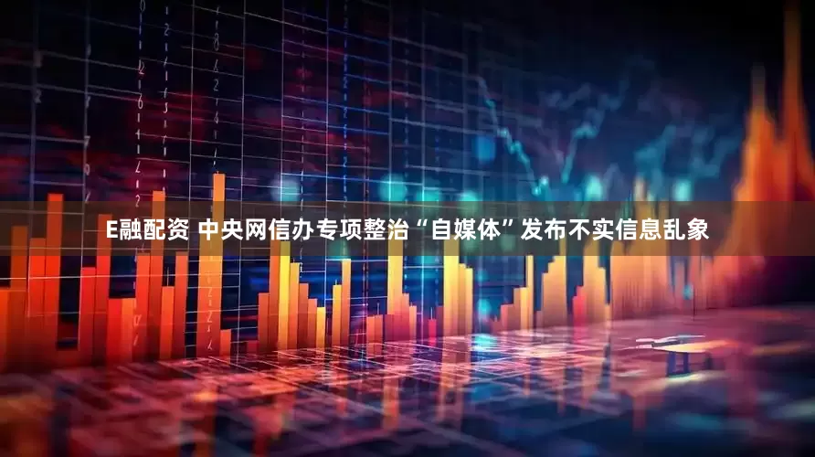 E融配资 中央网信办专项整治“自媒体”发布不实信息乱象