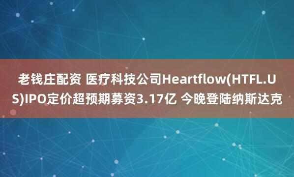 老钱庄配资 医疗科技公司Heartflow(HTFL.US)IPO定价超预期募资3.17亿 今晚登陆纳斯达克