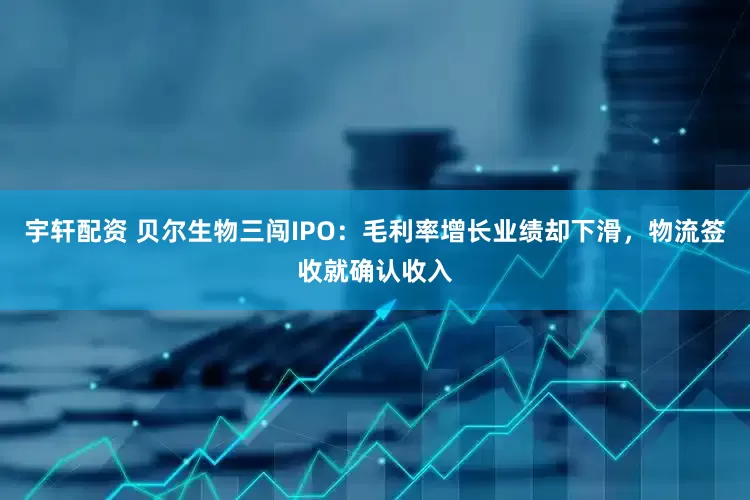 宇轩配资 贝尔生物三闯IPO：毛利率增长业绩却下滑，物流签收就确认收入
