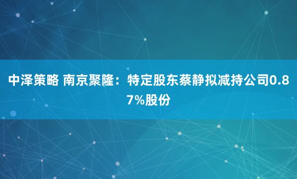 中泽策略 南京聚隆：特定股东蔡静拟减持公司0.87%股份