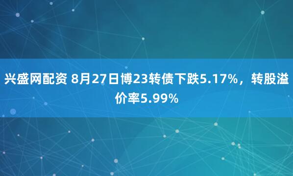 兴盛网配资 8月27日博23转债下跌5.17%，转股溢价率5.99%
