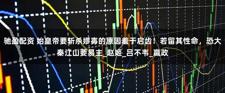 驰盈配资 始皇帝要斩杀嫪毐的原因羞于启齿！若留其性命，恐大秦江山要易主_赵姬_吕不韦_嬴政