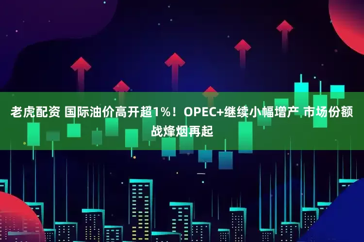 老虎配资 国际油价高开超1%！OPEC+继续小幅增产 市场份额战烽烟再起
