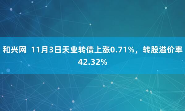 和兴网  11月3日天业转债上涨0.71%，转股溢价率42.32%