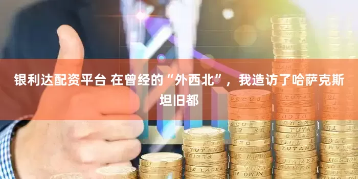 银利达配资平台 在曾经的“外西北”，我造访了哈萨克斯坦旧都