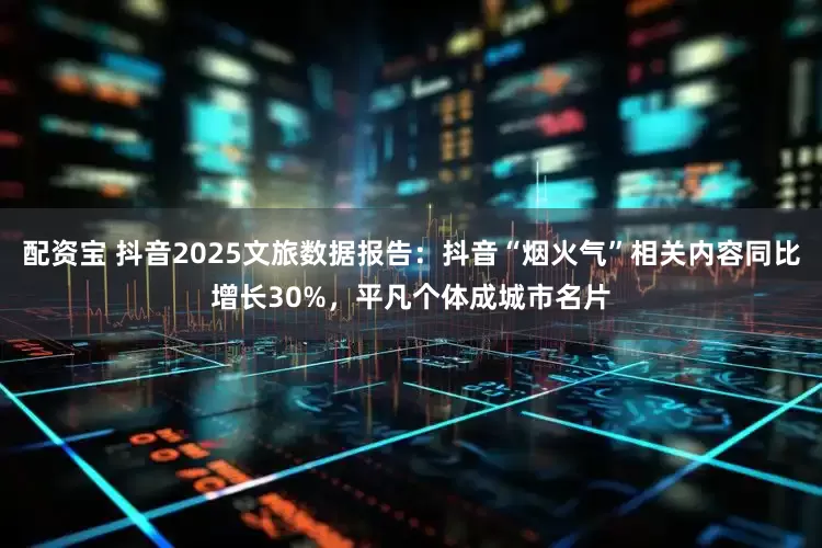 配资宝 抖音2025文旅数据报告：抖音“烟火气”相关内容同比增长30%，平凡个体成城市名片