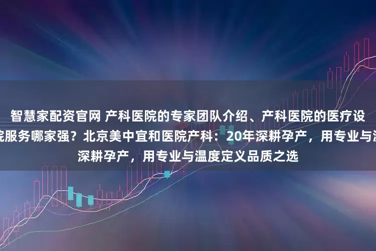 智慧家配资官网 产科医院的专家团队介绍、产科医院的医疗设备情况、产科医院服务哪家强？北京美中宜和医院产科：20年深耕孕产，用专业与温度定义品质之选