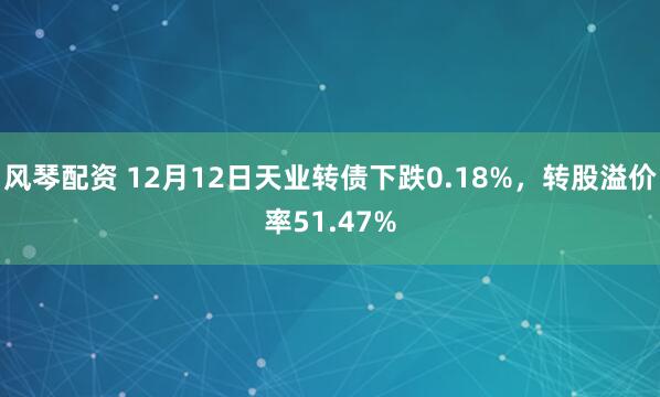 风琴配资 12月12日天业转债下跌0.18%,转股溢价率51.47%
