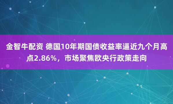 金智牛配资 德国10年期国债收益率逼近九个月高点2.86%，市场聚焦欧央行政策走向