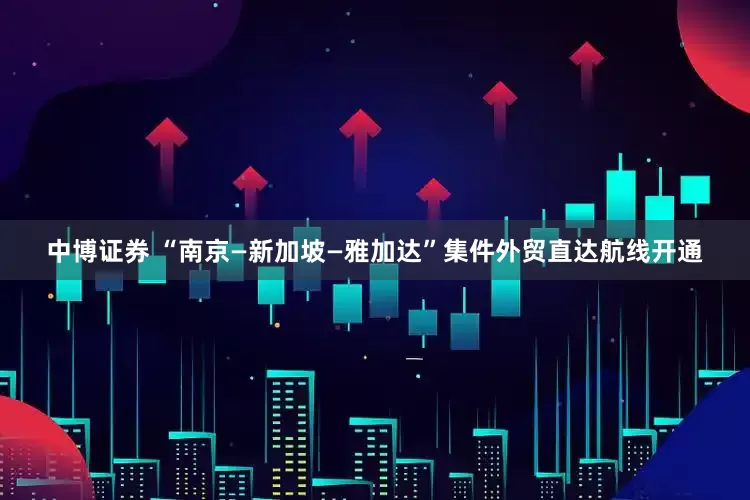 中博证券 “南京—新加坡—雅加达”集件外贸直达航线开通