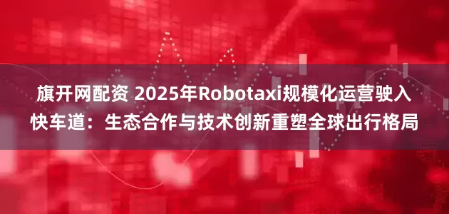 旗开网配资 2025年Robotaxi规模化运营驶入快车道：生态合作与技术创新重塑全球出行格局