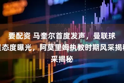 要配资 马奎尔首度发声，曼联球星态度曝光，阿莫里姆执教时期风采揭秘