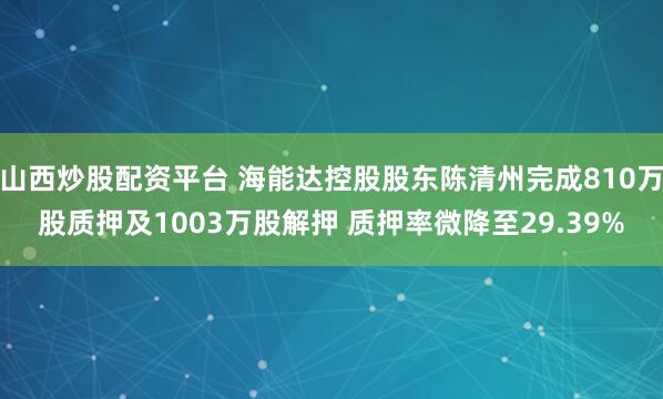 山西炒股配资平台 海能达控股股东陈清州完成810万股质押及1003万股解押 质押率微降至29.39%