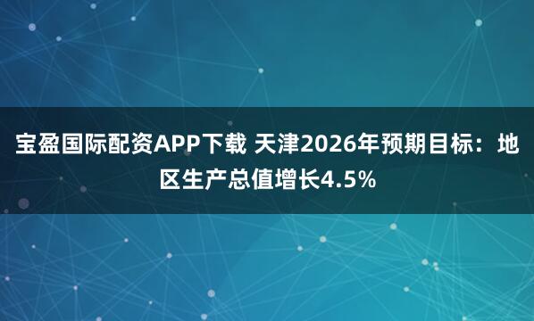 宝盈国际配资APP下载 天津2026年预期目标：地区生产总值增长4.5%