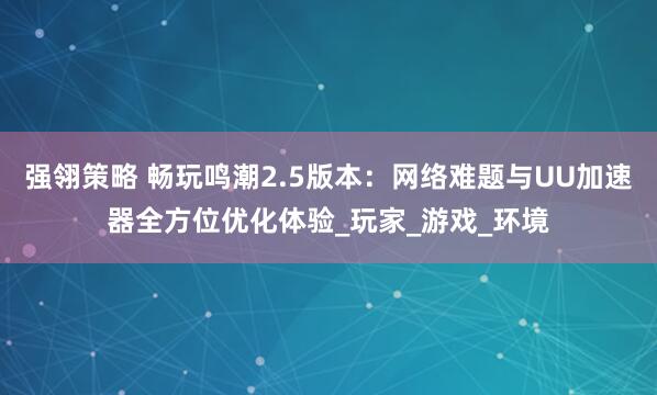 强翎策略 畅玩鸣潮2.5版本：网络难题与UU加速器全方位优化体验_玩家_游戏_环境