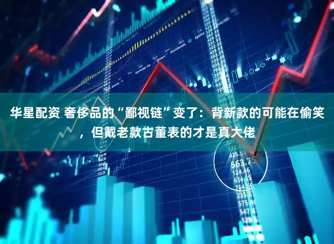 华星配资 奢侈品的“鄙视链”变了：背新款的可能在偷笑，但戴老款古董表的才是真大佬