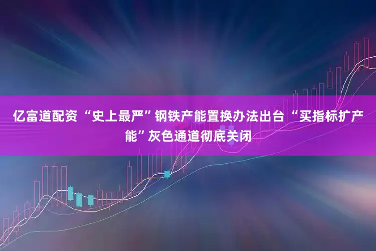 亿富道配资 “史上最严”钢铁产能置换办法出台 “买指标扩产能”灰色通道彻底关闭